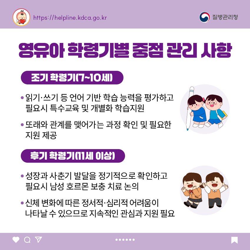 영유아 학령기별 중점 관리 사항 <조기 학령기(7~10세)> - 읽기·쓰기 등 언어 기반 학습 능력을 평가하고 필요시 특수교육 및 개별화 학습지원 - 또래와 관계를 맺어가는 과정 확인 및 필요한 지원 제공 <후기 학령기(11세 이상> - 성장과 사춘기 발달을 정기적으로 확인하고 필요시 남성 호르몬 보충 치료 논의 - 신체 변화에 따른 정서적·심리적 어려움이 나타날 수 있으므로 지속적인 관심과 지원 필요